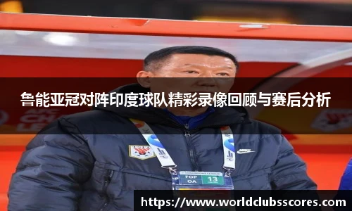 鲁能亚冠对阵印度球队精彩录像回顾与赛后分析