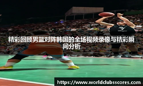 精彩回顾男篮对阵韩国的全场视频录像与精彩瞬间分析